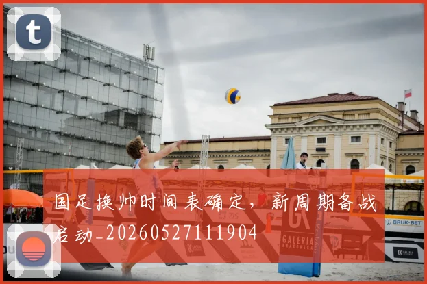 国足换帅时间表确定，新周期备战启动_20260527111904