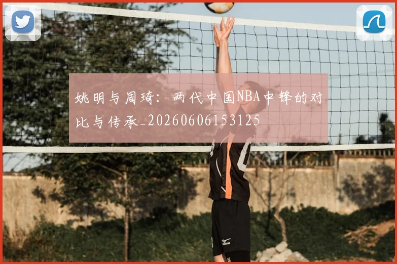 姚明与周琦：两代中国NBA中锋的对比与传承_20260606153125