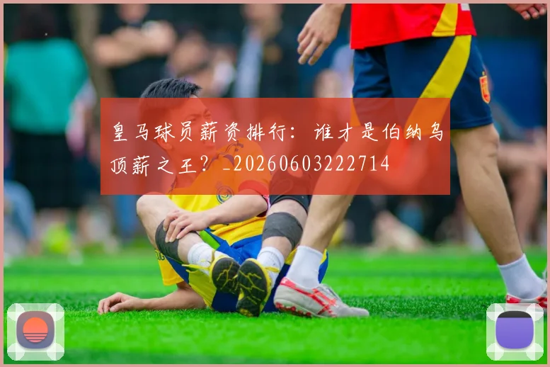 皇马球员薪资排行：谁才是伯纳乌顶薪之王？_20260603222714