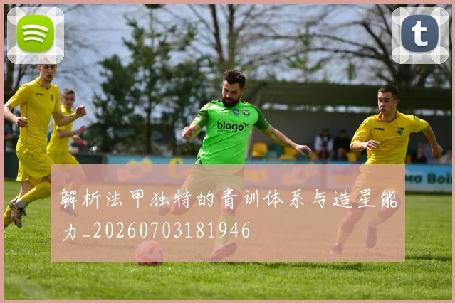 解析法甲独特的青训体系与造星能力_20260703181946