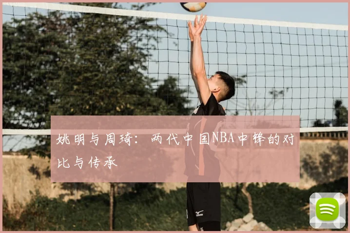 姚明与周琦：两代中国NBA中锋的对比与传承