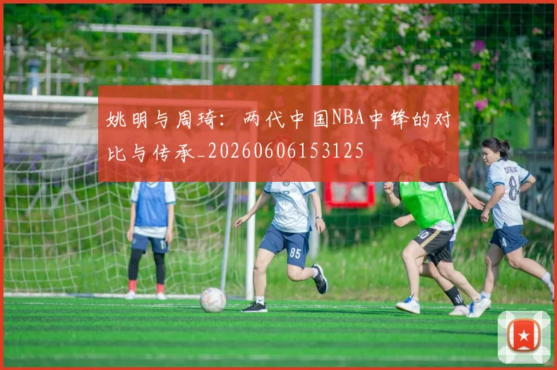 姚明与周琦：两代中国NBA中锋的对比与传承_20260606153125
