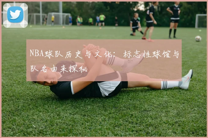 NBA球队历史与文化：标志性球馆与队名由来探秘