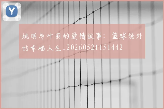 姚明与叶莉的爱情故事：篮球场外的幸福人生_20260521151442