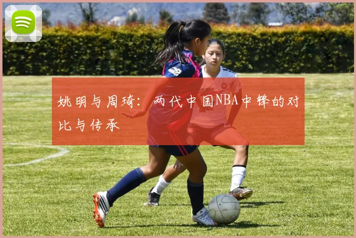 姚明与周琦：两代中国NBA中锋的对比与传承