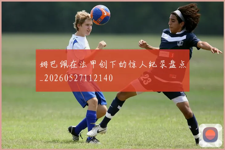 姆巴佩在法甲创下的惊人纪录盘点_20260527112140