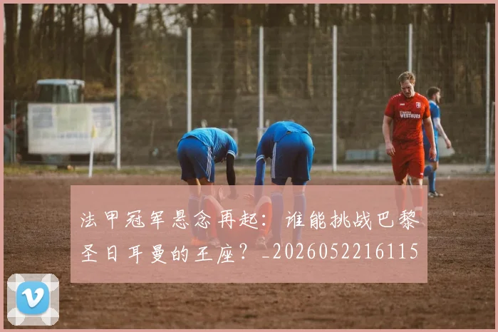法甲冠军悬念再起:谁能挑战巴黎圣日耳曼的王座?_20260522161152