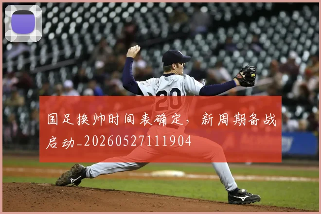 国足换帅时间表确定，新周期备战启动_20260527111904