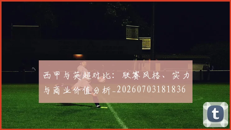 西甲与英超对比：联赛风格、实力与商业价值分析_20260703181836
