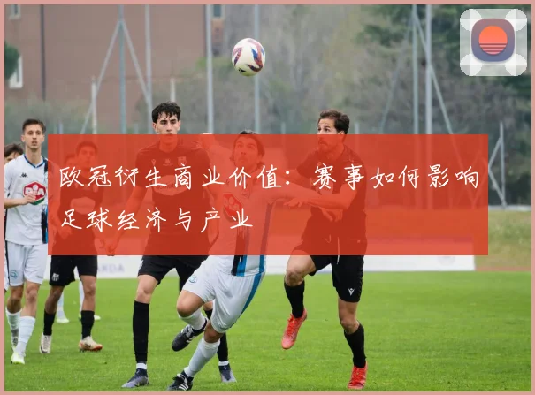 欧冠衍生商业价值：赛事如何影响足球经济与产业
