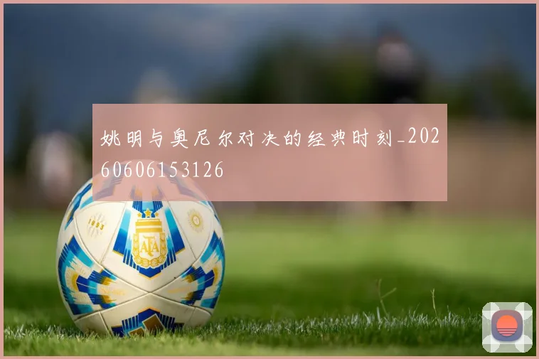 姚明与奥尼尔对决的经典时刻_20260606153126